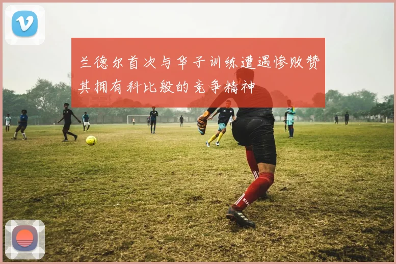 兰德尔首次与华子训练遭遇惨败赞其拥有科比般的竞争精神