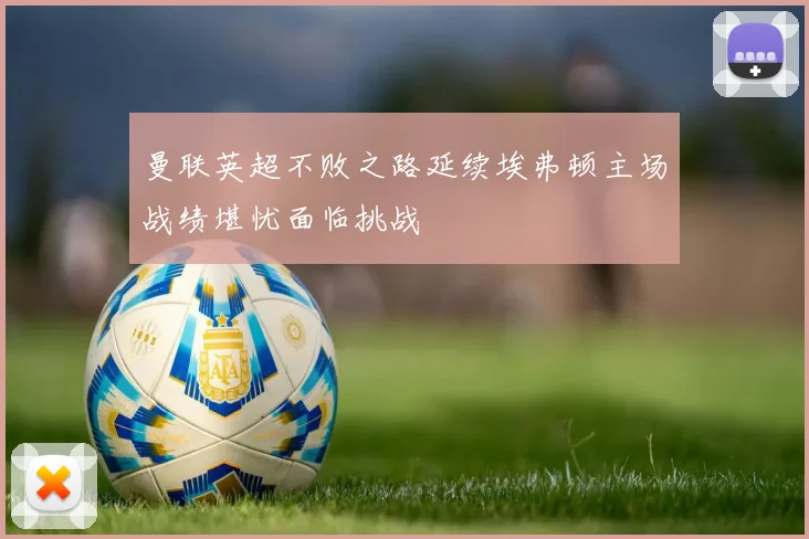 曼联英超不败之路延续埃弗顿主场战绩堪忧面临挑战