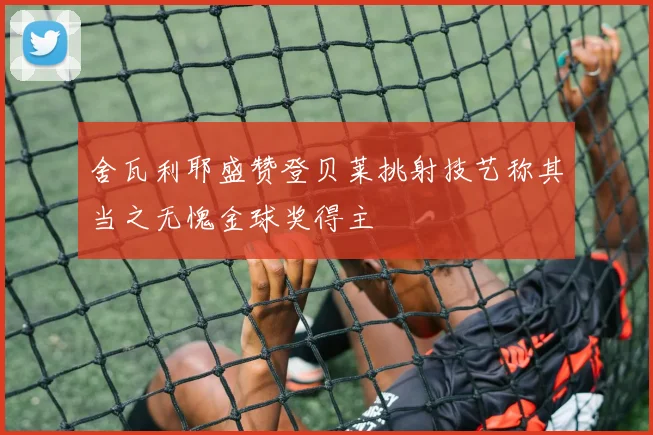 舍瓦利耶盛赞登贝莱挑射技艺称其当之无愧金球奖得主