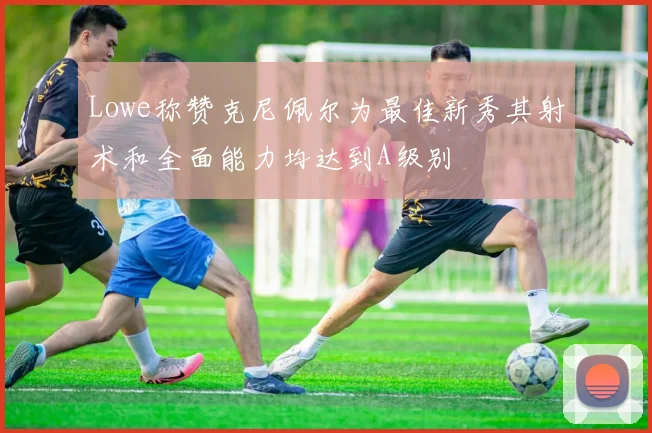 Lowe称赞克尼佩尔为最佳新秀其射术和全面能力均达到A级别