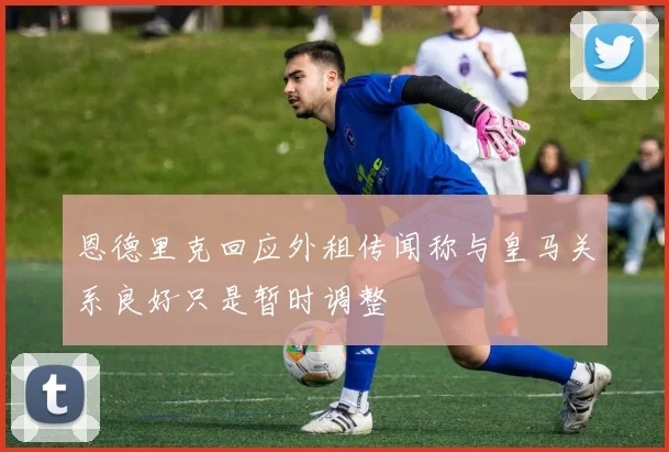 恩德里克回应外租传闻称与皇马关系良好只是暂时调整