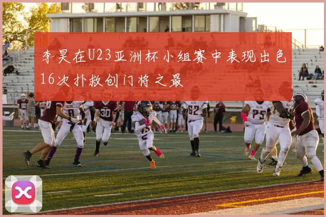 李昊在U23亚洲杯小组赛中表现出色16次扑救创门将之最