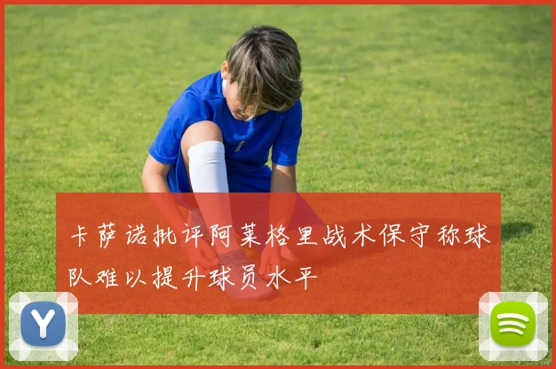 卡萨诺批评阿莱格里战术保守称球队难以提升球员水平