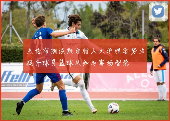 杰伦布朗谈凯尔特人大学理念努力提升球员篮球认知与赛场智慧