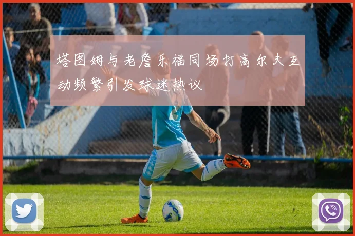塔图姆与老詹乐福同场打高尔夫互动频繁引发球迷热议