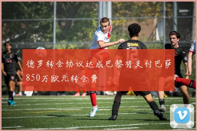 德罗转会协议达成巴黎将支付巴萨850万欧元转会费