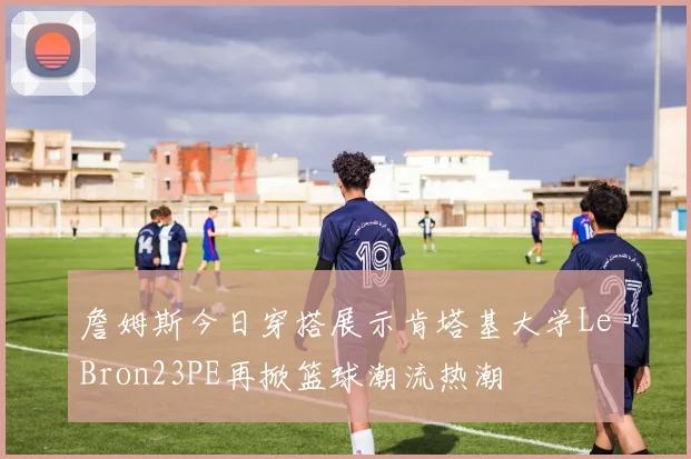 詹姆斯今日穿搭展示肯塔基大学LeBron23PE再掀篮球潮流热潮