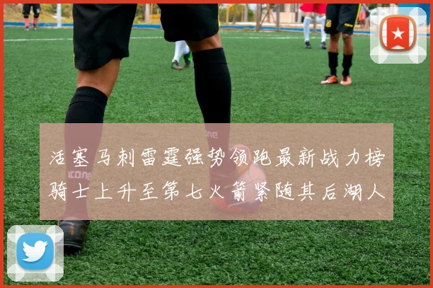 活塞马刺雷霆强势领跑最新战力榜骑士上升至第七火箭紧随其后湖人排名第十一