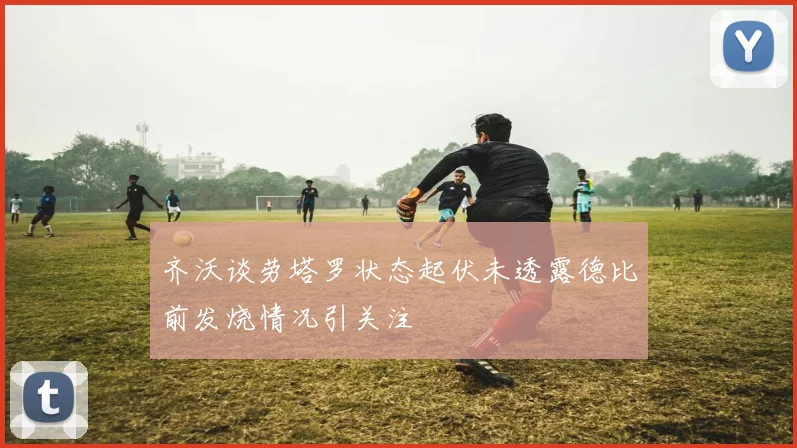 齐沃谈劳塔罗状态起伏未透露德比前发烧情况引关注