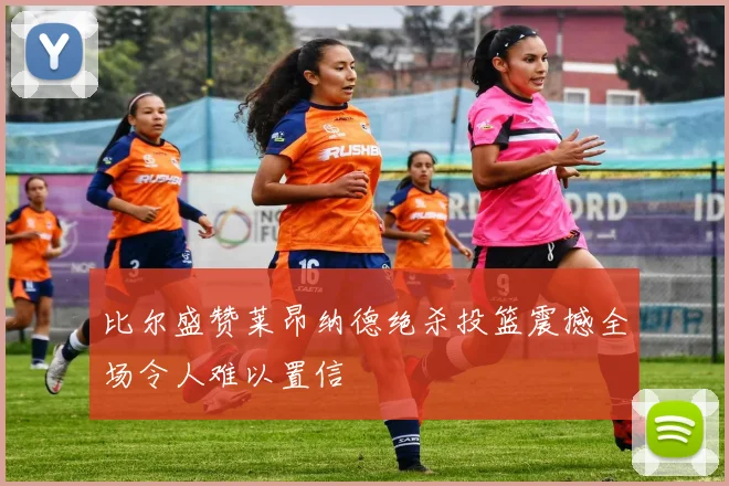 比尔盛赞莱昂纳德绝杀投篮震撼全场令人难以置信