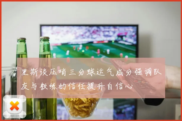 里斯谈压哨三分球运气成分强调队友与教练的信任提升自信心