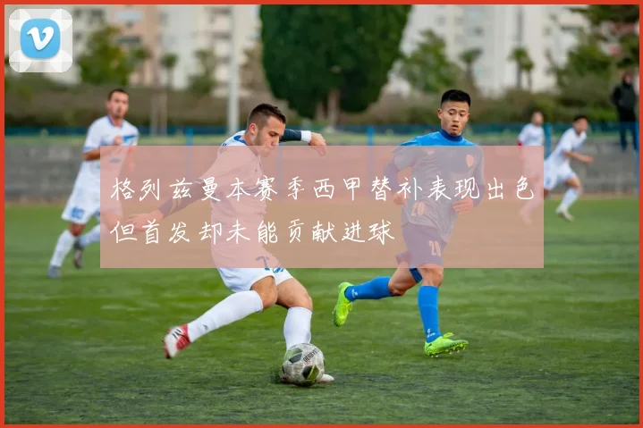 格列兹曼本赛季西甲替补表现出色但首发却未能贡献进球