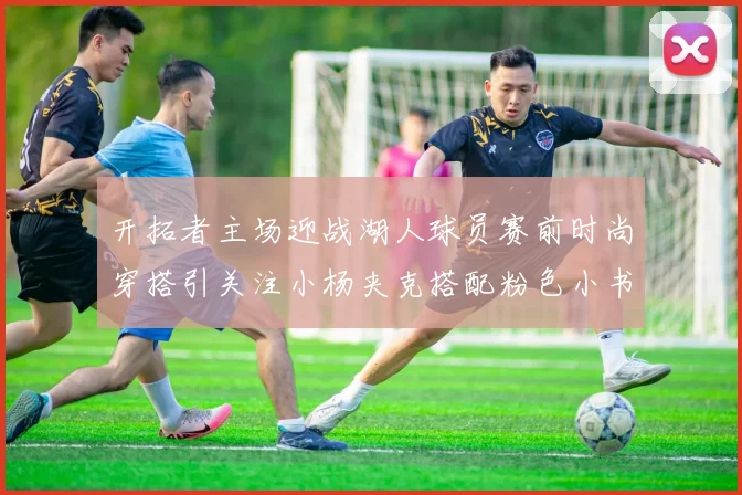 开拓者主场迎战湖人球员赛前时尚穿搭引关注小杨夹克搭配粉色小书包