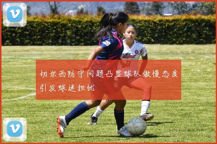 切尔西防守问题凸显球队傲慢态度引发球迷担忧