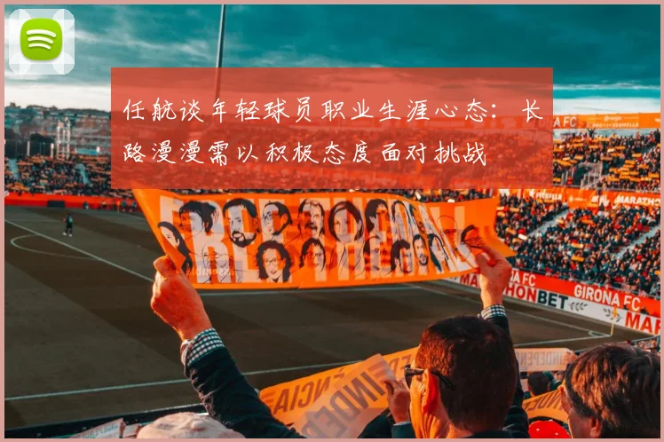 任航谈年轻球员职业生涯心态：长路漫漫需以积极态度面对挑战