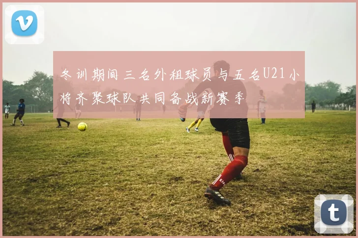 冬训期间三名外租球员与五名U21小将齐聚球队共同备战新赛季