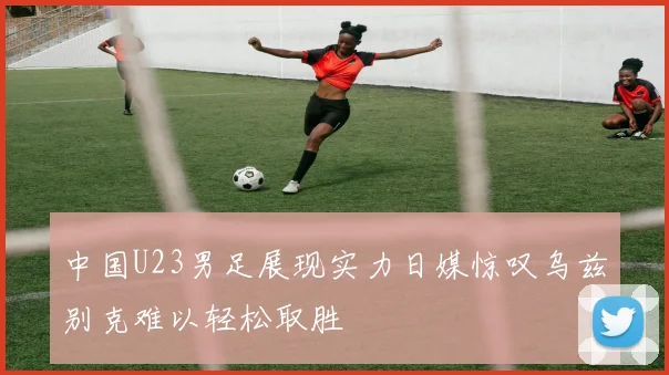 中国U23男足展现实力日媒惊叹乌兹别克难以轻松取胜