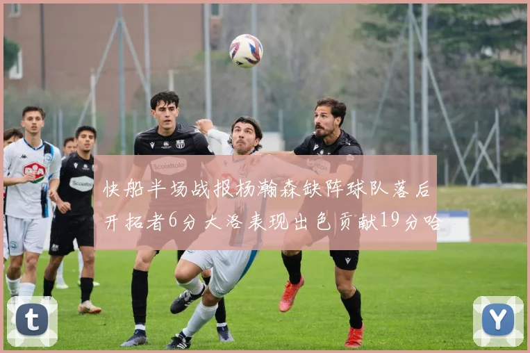 快船半场战报杨瀚森缺阵球队落后开拓者6分大洛表现出色贡献19分哈登也有14分进账