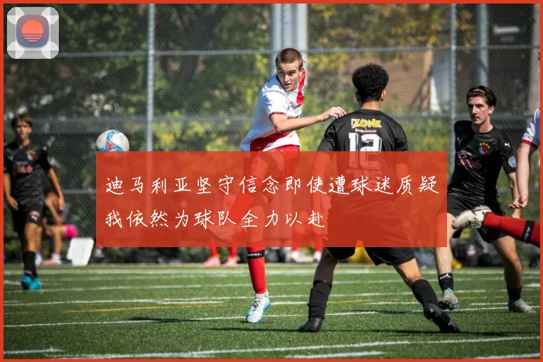 迪马利亚坚守信念即使遭球迷质疑我依然为球队全力以赴