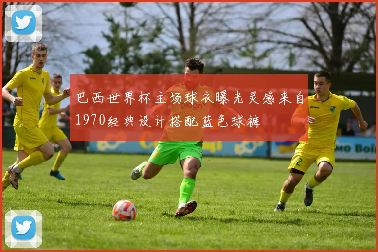巴西世界杯主场球衣曝光灵感来自1970经典设计搭配蓝色球裤