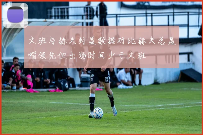 文班与赫夫封盖数据对比赫夫总盖帽领先但出场时间少于文班