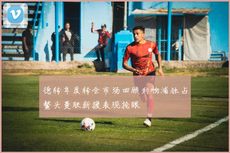 德转年度转会市场回顾利物浦独占鳌头曼联新援表现抢眼