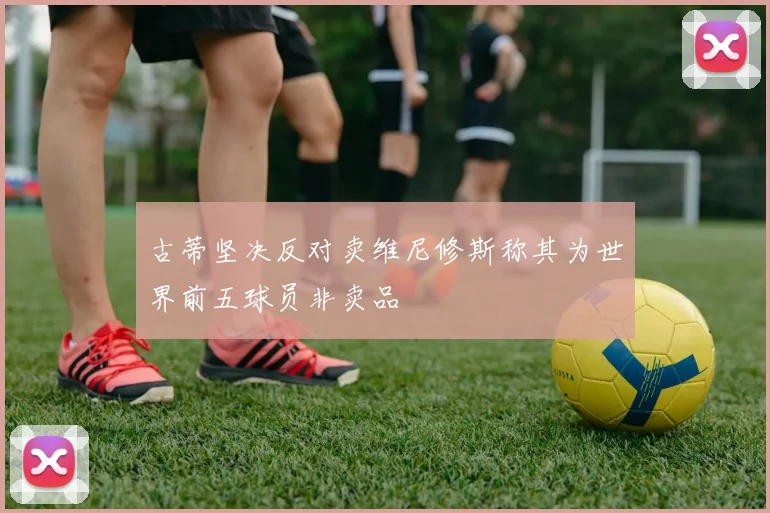 古蒂坚决反对卖维尼修斯称其为世界前五球员非卖品