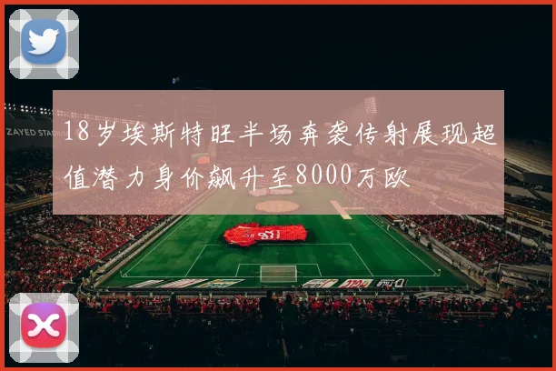 18岁埃斯特旺半场奔袭传射展现超值潜力身价飙升至8000万欧