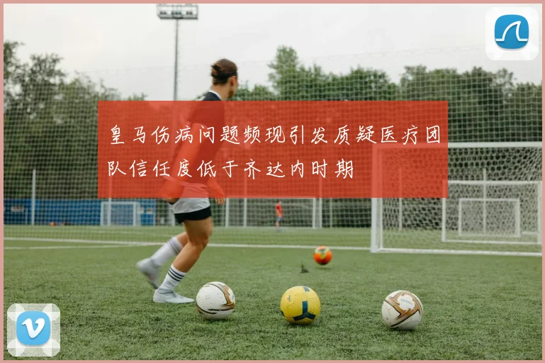 皇马伤病问题频现引发质疑医疗团队信任度低于齐达内时期