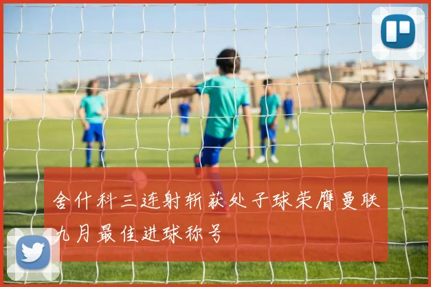 舍什科三连射斩获处子球荣膺曼联九月最佳进球称号