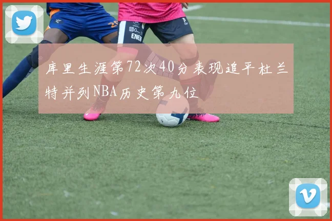 库里生涯第72次40分表现追平杜兰特并列NBA历史第九位