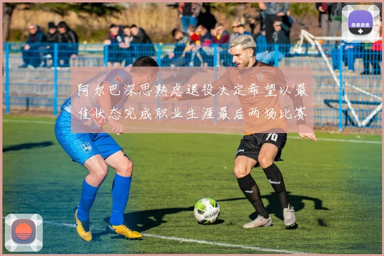 阿尔巴深思熟虑退役决定希望以最佳状态完成职业生涯最后两场比赛
