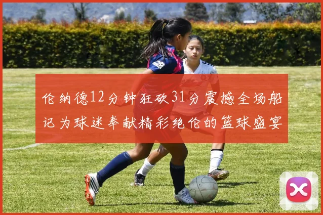 伦纳德12分钟狂砍31分震撼全场船记为球迷奉献精彩绝伦的篮球盛宴