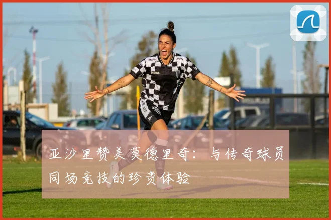 亚沙里赞美莫德里奇：与传奇球员同场竞技的珍贵体验