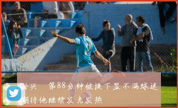 孙兴慜第88分钟被换下显不满球迷期待他继续发光发热