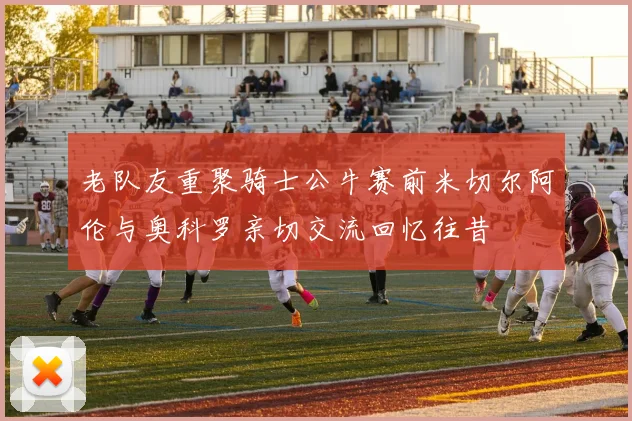 老队友重聚骑士公牛赛前米切尔阿伦与奥科罗亲切交流回忆往昔