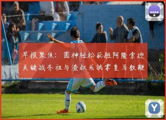早报聚焦：圆神轻松获胜阿隆索迎关键战齐祖与渣叔或执掌皇马教鞭