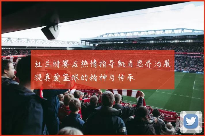 杜兰特赛后热情指导凯肖恩乔治展现真爱篮球的精神与传承