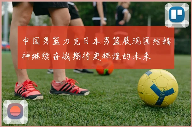 中国男篮力克日本男篮展现团结精神继续奋战期待更辉煌的未来
