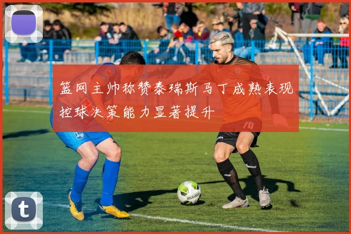 篮网主帅称赞泰瑞斯马丁成熟表现控球决策能力显著提升