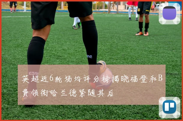 英超近6轮场均评分榜揭晓福登和B费领衔哈兰德紧随其后