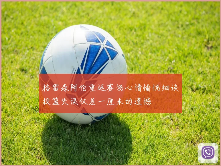 格雷森阿伦重返赛场心情愉悦细谈投篮失误仅差一厘米的遗憾